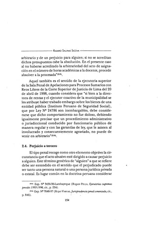 Rrurno S¡utN¡s Slccn¡
arbitrario y de un perjuicio para alguien; si no se acreditan
dichos presupuestos cabe la absolución. En el presente caso
al no haberse acreditado la arbitrariedad del acto de asigna-
ción en el número de horas académicas a la docente, procede
absolver a la proce5¿d¿'(2r5).
Aquel también es el senüdo de la ejecutoria superior
de la Saia Penal de Apelaciones para Procesos Sumarios con
Reos Libres de la Corte Superior deJusticia de Lima del 20
de abril de 1998, cuando consideia que "si bien a la direc-
tora de rentas y el ejecutor coactivo de la municipalidad se
les atribuye haber trabado embargo sobre los bienes de una
entidad pública (Instituto Peruano de Seguridad Social),
que por Ley Nq 24786 son inembargables, debe conside-
rarse que dicho comportamiento no fue doloso, debiendo
igualmente precisar que un procedimiento administrativo
o jurisdiccional conducido por funcionario público de
manera regular y con las garantías de le¡ que le asisten al
involucrado y consecuentemente agraviado, no puede de
venir en arbitraris'(216).
2.4. Perjuicio a tercero
El tipo penal recoge como otro elemento objetivo la cir-
cunstancia que el acto abusivo esté dirigido a causar perjuicio
a alguien. Este término genérico d.e "alguien'a que se refiere
debe ser entendido en el sentido que el perjudicado puede
ser tanto una persona natural o una personajurídica privada
o estatal. Es lugar común en la doctrina peruana considerar
trtrr f,xp. N'g 343&gñLambayeque (Ro¡,r.sl PEr.r¡, Ejerutorias suprtmas
prnales 1993-1996, cit., p.234).
(tr6r Exp. Ns 7648-97 ( Ro3es Vrnc *, Jurispn r&ncia ptnal comrntada, ciL.,
p.846).
154
 