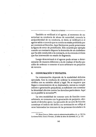 Aeuso DE AUToRtDAD
También se verificaÉ si el agente, al momento de ex-
teriorizar su conducta de abuso de autoridad, conocía la
antijuridicidad de su conducta, es decir, se verificará si el
agente sabía o conocía que su conducta estaba prohibida por
ser contraria al Derecho. Aquí fácilmente puede presentarse
la figura d.e error de prohibición. Ello ocurriní por ejemplo
cuando un comisario dispone ladetención de un ciudadano
que ha sido conducid,o a la comisarÍa, en Ia creencia errónea
que fue intervenido en estado de flagrancia.
Luego determinará si el agente pudo attuar o deter-
minarse de manera diferente a la de realizar el hecho pu-
nible de ordenar o cometer el acto arbitrario en pe{uicio
de tercero.
6. CONSTIMACTóX Y TENTATWA
La consumación depende de la modalidad delictiva
ejecutada. Con la conducta de ordenar la consumación se
verifica con su emisión oficial y legal. No se requiere que
llegue a conocimiento de su desünatario, menos su cumpli-
miento o generación perjudicial, es suficiente con constatar
la idoneidad efectir¡a contra los derechos particulares. Aquí
no es posible l" ,.to,i*,tto,.
l¿ otra modalidad de cometer acto de función como
arbitrario, se consuma con la generación de perjuicio, afec-
tando el derecho ajeno. La ejecución de un acto de función
constituye el indicio del delito y su terminación se refleja al
verse lesionados los intereses de las personas vinculadas a la
(2s4)
Roln^s V.urcm , Dclitos conlra la, administrución Nllica, cit., p. 149. En
la misma línea, Ge¡tcie Nevr-ucl, EI d¿ü¿o d¿ abuso de aulmidad, cit., p. 155.
163
 