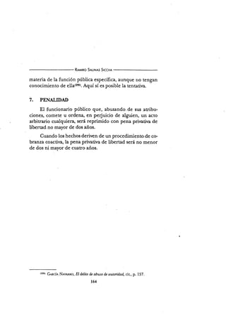 R*wno S¡uNns S¡ccxr
materia de la función púbiica específica, aunque no tengan
conocimiento de sl|¿{rss¡. Aquí sí es posible la tentatir¡a.
7. PENALIDAD
El funcionario público que, abusando. de sus atribu-
ciones, comete u ordena, en perjuicio de alguien, un acto
arbitrario cualquiera, será reprimido con pena prirratira de
libertad no mayor de dos años.
Cuando los hechos deriven de un procedimiento de co.
branza coactiva, la pena pri'uaúva de libertad será no menor
de dos ni mayor de cuatro años.
t:35) GARCÍA NRva*no, EI d¿lito d¿ abuso dz autoridad, cit-, p. 157.
164
 