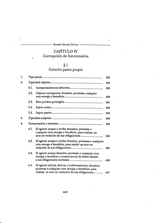 1.
9
R¡utno S¡ur¡¡rs S¡ccrn
cApÍruro ry
Cormpción de funcionarios
s1
Cohecho pasivo propio
Tipo p.trd. 423
Tipicidad objetiva-..... 424
2.1. Comportamientos delictivos.... 4Zs
2.2. Objetos corruptores: donativo, promesa, cualquier
otra venqja o beneficio 439
2.3. Bienjurídico protegido 441
2.4. Sujeto activo 442
2.5. Sujeto pasivo......... 449
Tipicidad subjetiva ,...;............... 442
Consumación y tentativa .. 444
4.1. El agente acepta o recibe donativo, promesa o
surlquier otra venQa o beneficio, para realizar un
actoenviolacióndesusobligaciones.................
4.2. EI agente acepta o recibe donativo, promesa o cualquier
ocra venqja o beneficio, para omitir un acto en
violación de sus obligaciones............-..... M5
4.3. El agente acepa donativo, promes:r o cualqüer otra
ventaja o beneficio a consecuencia de haber faltado
a sus obligaciones normales 446
4.4. El agente solicita, directa o indirectamente, donativo,
promesa o cualqüer otra venqja o beneficio, para
realizar un acto en violación de sus obligaciones............ 447
3.
4*
xxlv
 
