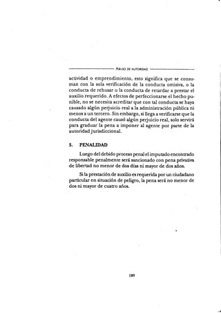 Aguso DE AUToRtoAD
actividad o emprendimiento, esto significa que se consu-
man con la sola verificación de la conducta omisiva, o la
conducta de rehusar o la conducta de retardar a prestar el
auxilio requerido. A efectos de perfeccionarse el hecho pu-
nible, no se necesita acreditar que con tal conducta se huy^
causado
"tg*r
pe{uicio real a la administración pública ni
menos a un tercero. Sin embargo, si llega a verificarse que la
conducta del agenté causó {S"n perjuicio real, solo servirá
para graduar la pena a imponer al agente por parre de la
autoridad j urisdiccional.
5. PENALIDAD
Luego del debido proceso penalel imputado encontrado
responsable penalmente será sancionado con pena prinatira
de libertad no menor de dos días ni mayor de dos años.
Si la prestación de auxiüo es requerida por un ciudadano
particular en situación de peügro, la pena será no menor de
dos ni mayor de cuaEo años.
189
 