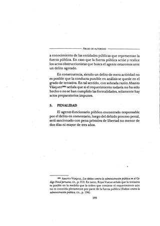 Aguso DE AUToRIDAD
a conocimiento de las entidades públicas que representan la
fuerza pública. En caso que la fuerza pública acr,úe y realice
los actos obstruccionistas que busca el agente estaremos ante
un delito agotado.
En consecuencia, siendo un delito de mera actividad no
es posible que la conducta punible en análisis se quede en el
grado de tentativa. En tal senüdo, con sobrada razónAbanto
Vásquez{zso) señala que si el requerimiento todavía no ha sido
hecho o no se han cumplido las formalidades, solarnente hay
actos preparatorios impunes.
5. PENALTDAD
El agente-funcionario público enconrrado responsable
por el delito en comentario,luego del debido proceso penal,
será sancionado con pena prirativa de libertad no menor de
dos días ni mayor de tres años.
{ru) dB¡u¡T6 Vrsquez, Los dclitns contra h administracion piblica m el G
digo Pmal pnuano, cit , p. 212. En tanto, Ro.¡rs Vnnces señala que la tentadva
es posible en la medida que la orden que contiene el requerimiento aún
no es conocida plenamente por parte de la fuerza pública (Dclitos csntra l¿
administración pública, cit., p. I94).
195
 