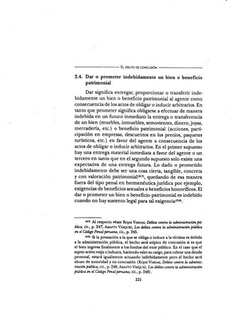 E¡- oeuro og coNcusró¡t
2.4. Dar o prometer indebid¡mente un bien o beneficio
patrinonial
Dar significa entregar, proporcionar o transferir inde-
bidarnente un bien o beneficio parimonial al agente como
consecuencia de los actos de obligar o inducir arbitrarios. En
tanto que prometer significa obligarsc a efectuar de manera
indebida en un futuro inmediato la entrega o transferencia
de un bien (muebles, inmuebles, semovientes, dinero,joyas,
mercadería, etc.) o beneficio patrimonial (acciones, parti-
cipación en empresas, descuentos en los precios, paquetes
turísticos, etc.) en fávor del agente a consecuencia de los
actos de obligar o inducir arbitrarios. En el primer supuesto
hay una entrega material inmediata a favor del agente o un
tercero en tanto que en el segundo supuesto solo existe una
expectativa d,e una entrega futura. Lo dado o prometido
indebidamente debe ser una cosa cierta, tangible, concreta
y con valoración patrimonial(lt7), quedando de esa manera
fuera del tipo penal en hermenéuticajurídica por ejemplo,
exigencias de beneficios sexuales o beneficios honorificos. El
dar o prometer un bien o beneficio patrimonial es indebido
cuando no hay sustento l.gl para tal €xigencia(rtar.
t¡¡¡ Al respecto véase Ro¡*s Vancrs, Dclitot co*tra b adminütrrcion pi-
blicq cit., p.247; A¡¿ovro V,cseuEz, Los üIitos contra l¿ administrrció* Fblüo
m el Codigo Pnatpmtano, cir, p. 245.
ot¡r Si la prestación a la que se obüga.o induce a la víctima es debida
a la administración pública, el hecho será atípico de concuión si es que
el bien ingresa finalmente a los fondos del ente público. En el caso que el
sujeto activo exija o induzca, haciendo valer su cargo, parz cobrar una deuda
personal, estará igualmente actuando indebidamente pero el hecho será
abuso de autoridad y no concr¡sión (Ro¡es Vnncs, Delitos conlra ln adminis-
lracion fiúbüca, cit., p. 248; Aa.r*vro VesquEz, Los d¿litos contra ln adminístraciún
púbüca m eI üdigo Pmalpmnno, cit., p. 24t|).
221
 
