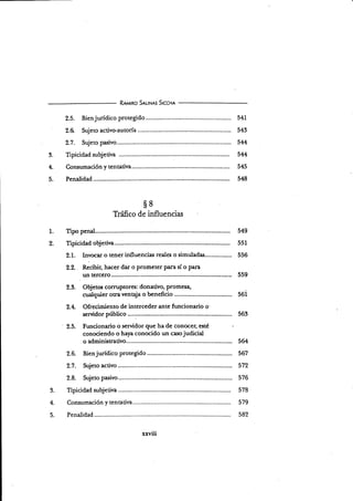 3.
4.
5.
R¡rqrno S¡r-rH¡s Srccnr
2.5. Bienjurídico protegido 54L
2.6 Sujeto activo-autoría................. 543
2.1. Sujeto pasivo......... 544
Tipicidad subjetiva ............. ...... 544
Consumación y tentativa 545
Penalidad 548
s8
Tráfico de influencias
fipo penal. 549
Trpicidad objetina... 551
2.1. Invocar o tener influencias reales o simuladas... 556
2.2. . Recibir, hacer dar o prometer Para sí o pan
.
un tercero 559
2.3. Objetos coruPtores: donativo, Promesa,
cualquier otravenaja o benefiáo 56i
2.4. Ofrecimiento de interceder ante funcionario o'
servidor púbüco .....:............. 563
2.ú. Funcionario o servidor que ha de conocer; esté
conociendo o haya conocido un casojudicial
o administrativo.............. 564
2.6. Bienjurídico protegido 567
2.1. Sujeto activo 572
2.8. Sujeto pasivo......... 576
Tipicidad subjeüva 578
Consumación y tentadva 579
Penalidad 582
1.
c
3.
4.
c.
 