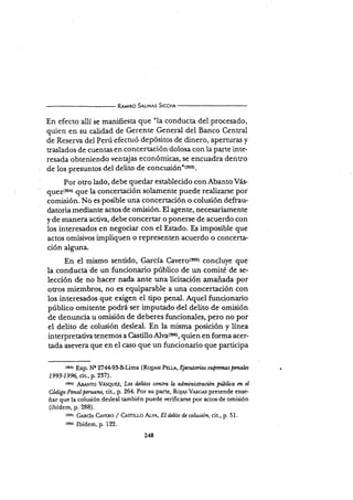 R¡utno SnuNrs Stccn,t
En efecto allí se manifiesta que "la conducta del procesado,
quien en su calidad de Gerente General del Banco Central
de Reserva del Perú efecruó depósitos de dinero, aperturas y
traslados de cuentas en concertación dolosa con la parte inte-
resada obteniendo ventajas económicas, se encuadra dentro
de los presuntos del delito de concusi$¡¡'(rss).
Por otro lado, debe quedar establecido con Abanto Vás-
euez(rar que la concertación solamente puede realizarse por
comisión. No es posible una concertación o colusión defrau-
datoria mediante actos de omisión. El agente, necesariamente
y de manera activa, debe concertar o ponerse de acuerdo con
los interesados en negociar con el Estado. Es imposible que
actos omisivos impliquen o rePresenten acuerdo o concerta-
ción alguna.
En el rnismo sentido, García Cavero($51 concluye que
la conducta'de un funcionario público de un comité de se-
lección de no hacer nada ante una licitación amañada por
otros miembros, no es equiparable a una concertación con
los interesados que exigen el tipo penal. Aquel funcionario
público omitente podÉ ser imputado del delito de omisión
de denuncia u omisión de deberes funcionales, pero no por
el delito de colusión desleal. En la misma posición y línea
interpretatir¡a tenemos a C,astillsAlva{156), Quien en formaacer-
tada asevera que en el caso que un funcionario que participa
(t5r) Exp. Nr 274+9$Füma (Ro¡e^sr PEue, Ejeaúorias supremaspmalzs
1993-1996, cir, p. 237).
lsrrt ¡{¡¡r¡as VÁsquez, Los delitos corttr6, l¿ administroción fiúblüa etz cl
Código Pcnal peranno, cit, p. 264. Por su parte, Roles Vnr.cr.s pretende ense-
ñar que la colusión desleal también puede verificarse por actos de omisión
(ibídem, p. 288).
t¡s¡¡ G¡¡,ci¡, C¡vnno / Cemu¡-o Arvr, E/ d¿Uto d¿ colusión, cir, p. 51.
rsser [f(dsrn, p. 122.
248
 