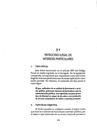 $4
PATROCINIO ILEGAL DE
I NTERES ES PARTICU LARES
1. TIPO PENAL
Este delito sancionado en el artículo 385q del Código
Penal no estaba regulado en el derogado. En [a legislación
comparada, los supuestos que etiquetamos conio patrocinio
il.g"l de intereses particulares son de escasa tipificación como
hecho punible. No obstante, el contenido del tipo penal es
como sigue:
EI gu, valiéndose & su @tida¡l d¿finci,,onúio o serui
dor Nbl;@, ,Patnúo intileses d¿ frolrt;alazs ante ll
onninisttdon p"¡t¡-" wó rcpriniAo mt Fn pria*
üaa de Ubertad ¡w ,rrúyor ile ilos fus o on @aáon
de seruicio úrwttitmiD ilc úeint¿ a cuünnúrrjot'nodili.
2. TIPICIDAD OBJETTVA
El hecho punible se configura cuando el sujeto activo
que tiene la condición de funcionario o servidor público, por
sí mismo o por intermedio de un tercero, haciendo pretnlecer
2XS
 