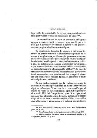 El oeuro oe co¡rcuslóN
haya valido de su condición de regidor para patrocinar inte-
reses particuiares, lo cual no ha sucedido en autosD(406).
Los favorecidos con los actos de patrocinio del agente
siempre serán terceros. Si en un caso concreto se llega a veri-
ficar que el patrocinio que realizó el agente fue en procedi.
mientos propios, el delito no se configura.
De igual modo, los actos de amparar o patrocinar in-
tereses de particulares arlte la administración pública no se
reduce a simples consejos, ilustración, pareceres o asesora-
miento no vinculante que puede muy bien realizar cualquier
funcionario o servidor púbüco, sino por el contrario, se refiere
a actos de defender, representar o interceder por sí mismo
o por intermedio de terceros, intereses debido o no debidos
de particulares ante la administración públis¿(a{rD. Se exige la
verifi.cación de actos concretos ante la instancia pública que
impliquen una intervención afavor de interese$ parüculares,
sea que estos actos se realicen de manera personal o a través
de cualquier otro medio($e).
En un hecho concreto que la realidad presenta, la
Suprema Corte se ha pronunciado de modo atinado en los
siguientes términos: "IJna carta de recomendación por sí
misma no reúne las característicds de tipicidad exigidas por
el artículo 385e del Código Penal, pues dicho tipo penal
requiere que el sujeto activo del delito patrocine intereses
de parúculares ante la administración pública, entendién-
dose ello como el asesoramiento o defensa radpcidos en
t¡cr RN. N'g 105,L2001-Lima (Unqurzo Or¿¡c¡rr¡ d al., Jurüpvdñ.cia
pma cit., p. 636).
tsa RoJ¿s Vmcrs, Delitos contra la ad,minütraciónNlicq cit., p. 296.
{4G) AaáNTo Vasquuz, Los d¿litos contra h administradón pública n el
Código Pntalpantonq cit., p. 323.
271
 