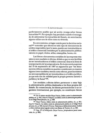 E¡- o¡uro DE pEcuLADo
perfectamente posible que tal acción recaiga sobre bienes
inmuebles(456). Por ejemplo: hay peculado cuando el encarga-
do de administrar los inmuebles del Estado, sin autorización
alguna utiliza uno de ellos como su vivienda.
En otro extremo, es lugar común para la doctrina nacio-
n¿l(+rz) entender que efectos es todo tipo de documentos de
crédito negociables (por lo tanto, pueden ser introducidos en
el tráfico comercial) emitidos por la administración pública:
r¡alores en papel, únrlos, sellos, estampillas, bonos, etc.
Los libros o documentos contables de las empresa.{i esta-
tales no son caudales ni efectos, debido a que no son factibles
de ser introducidos en el tráfico comercial. Esta es la línea de
interpretación de lajurisprudencia. En la ejecutoria suprema
del 10 de septiembre de 1997 se argumenta que 'los docr¡'
mentosylibros contables no pueden considerarse en manera
alguna como caudales y menos como efectos, pues los mismos
no son susceptibles de ser introducidos en el tráficojurídico,
)ra que solo son de utilidad para la propia persona natural o
jurídica y la Sunat'(+ser.
Los caudales y efectos deben pertenecer o estar bajo
la administración pública destinados a los fines plopios det
Estado. nr .orrr..rrencia, los bienes.pertenecienies a un or-
ganismo internacional, por ejemplo, no constitu)ren bienes
tt¡ol En el mi¡mo rentido Ro¡.rs Vrncrs, D¿Iitw contra h adminisfircitn
?'ublicq cit, p. 34 I y Amvro V,iseu Ez, Los thüus contm b úninis trvgúón fü lüo
m cl üdigo PmaI pcruano, ciu, p. 348.
tr¡¡ RoJ¡s V,ucls, D¿ülos c¿l¡tttu l¿ adminislrcciótt Pütíca, cir, p. 341;
A¡r¡.rro VÁsquuz, Los dcütw contra la adminütracion piblica m al Código Pmal
pmtatu, cit, p. 349; A.vo*rrn P,rcfl.u, Violaciones aI úbülo pncao pcnaL Atuilítír
y nítica al fmceso pmal scguifu ctntra Luis Bcdoy de Viaanco, cit", p, 225.
ruer g*0. Ne 417+9&Junín (Ro¡e.s VArcr.s, Jurisprufuncia pcnal comtn'
tada, cit,, p. 668).
309
 