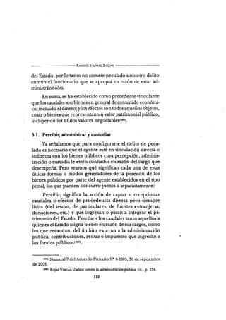 R¡¡¡rno S¡r-tr.rls SrccH¡
del Estado, por lo tanto no cdmete peculado sino otro delito
común ei funcionario que se apropia en razón de estar ad-
minisrándolos.
En suma, se ha establecido como precedente vinculante
que los caudales son bienes en general de contenido económi-
co, incluido el dinero;y los efectos son todos aquellos objetos,
cosas o bienes que representan un vaior patrimonial público,
incluyendo los títulos r¡alores negociablss(+ri).
3.1. Percibir, administrar y custodiar
Ya señalamos que para configurarse el delito de pecu-
lado es necesario que el agente esté en vinculación directa o
indirecta con los bienes públicos cuya percepción, adminis-
tración o custodia le estén confiados en razón del cargo que
desempeña.'Pero veamos qué significan cada una de estas
únicas formas o modos generadores de Ia posesión de los
bienes púbücos por parte del agente establecidos en el tipo
penal,los que p-ueden concu¡rirjuntos o separadamente:
Percibir, signiñca la acción de captar o recepcionar
caudales o efectos de procedencia diversa pero siempre
lícita (del tesoro, de particulares, de fuentes extranjeras,
procedencia diversa
donaciones, etc.) y que ingresan o pasan a integrar el pa-
rimonio del Estado. Perciben los caudales tanto aquellos a
quienes el Estado asigna bienes en razón de sus cargos, como
los que recaudan, del ámbito externo a la administración
pública, contribuciones, rentas o impuestos que ingresan a
los fondos públicos{mor.
tr¡sr Numeral 7 del Acuerdo Plenario Ne +2005, 30 de sepriembre
de 2005.
trool RoJ¡s V,lnclrs, Delitos conlra b administraciión pública, cit., p. 334.
310
 