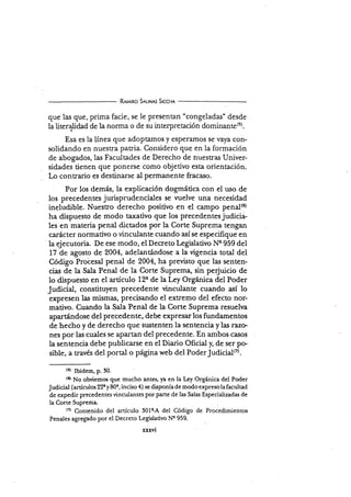 R¡mno S¡r-nns S¡cc¡r¡
que las que, prima facie, se le presentan "congeladas" desde
la literalidad de la norrna o de su interpretación dominante(5).
Esa es la línea que adoptamos y esper¿!.mos se vaya con-
solidando en nuesfa patria. Considero que en la formación
de abogados, las Facultades de Derecho de nuestras Univer-
sidades tienen que ponerse como objetivo esta orientación.
Lo contrario es destinarse al pennanente fracaso.
: Por los demás, la explicación dogmática con el uso de
los precedentes jurisprudenciales se vuelve una necesidad
ineludible. Nuestro derecho positivo en el campo penal(6)
ha dispuesto de modo taxativo que los precedentes judicia-
les en materia penal dictados por la Corte Suprema tengan
carácter normativo o vinculante cuando así se especifique en
la ejecutoria. De ese modo, el Decreto Legislativo Ns 959 del
17 de agosto de 2004, adelantándose a la vigencia total del
Código Probesal penal de 2004, ha previsto que las senten-
cias de Ia Sala Penal de la Corte Suprema, sin pe{uicio de
lo dispuesto en el artículo 12q de la Ley Orgínica del Poder
Judicial, constituyen precedente ünculante cuando así lo
expresen las mismas, precisando el extremo del efecto nor-
mativo. Cuando la Sala Penal de la Corte Suprema resueha
apartándose del precedente, debe expresar los fundamentos
de hecho y de derecho que sustenten la sentencia y las razc-
nes por las cuales se apartan del precedente. En ambos casos
Ia sentencia debe publicarse en el Diario Oficial ¡ de ser po-
sible, a través del portal o página web del PoderJudicialo.
(5) Ibidem, p. 30.
(6)
No obviemos que mucho antes, ya en la Ley Orgínica del Poder
Judicial (artículos 22e y 80e, inciso 4) se disponía de modo expreso la facultad
de expedir precedentes ünculantes por Pane de las Salas Especializadas de
la Corte Suprema.
(71
Contenido del artículo 30le-A del Código de Procedimientos
Penales agregado por el Decreto Legislativo Ns 959.
xxxYt
 