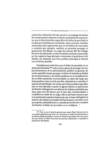 Eu oeurro DE pEcurADo
redacción y ubicación del tipo penal en el carálogo de delitos
de nuestra patria, descarta la simple posibilidad de argumen-
tar que el interésjurídico especÍfico del delito de peculado lo
constituya el patrimonio del Estado. Caso contrario, también
tendríamos que argumentar que en los delitos de concusión
o colusión por ejemplo, también se prerende proteger el
patrimonio del Estado. La regla del artÍculo 80q del Código
Penal es de aplicación a todos los delitos incluido el peculado
en los cuales se haya afectado o lesionado el patrimonio del
Estado, sin importar qué bien jurídico principal se lesionó
con el hecho punible.
Consideramos más bien que el delito de peculado es un
delito pluriofensivo({?2) todavez que aparte de proteger el recto
funcionamiento de la administración pública en general, de
modo específico br¡sca proteger el deber de lealtad y probidad
de los funcionarios o senridores púbücos en el qumplimiento
de su deber particular encomendado en razón del cargo que
desempeñan como es el de percibir, adminisrar y crxtodiar el
patrimonio delEstado. De modo que elbienjurídico especÍfico
solo se verá afectado cuando el agente lesione el patrimonio
del Esado infringiendo sus deberes de lealtad y probidad que
tiene para con los bienes que le han sido encomendados o
confiadss:en razón de su cargo. Ello es así hasta el punto que
si el patrimonio estatal se lesiona sin que se ha1"a infringido los
deberes de lealtad y probidad del funcionario o servidor en la
percepción, administración o custodia de los efectos o caudales
del Estado, el delito de peculado no se configura. '
(frl Pero no en el sentido general que asume Ro¡as V,r,nc,rs, sino en
un sentido particular que tiene en cuenta que no todos los funcionarios o
servidores públicos pueden cometer el delito de peculado, sino solo aque-
llos que tienen el deber funcional de percibir, administrar o custodiar el
patrimonio del Estado.
315
 