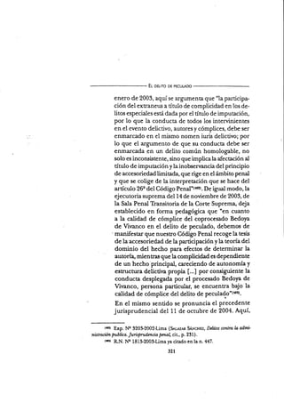 El oguro DE PEcuLAoo
enero de 2003, aquí se argumenta que "la participa-
ción del extraneus a título de complicidad en los de-
litos especiales está dada por el tín¡lo de imputación,
por lo que la conducta de todos los intervinientes
en el evento d.elictivo, autores y cómplices, debe ser
enmarcado en el mismo nomen iuris delictivo; por
lo que el argumento de que su conducta debe ser
enmarcada.en un delito común homologable, no
solo es incoruistente, sino que implica la afectación al
título de imputación y la inobsenancia del principio
de accesoriedad limitada, que rige en el ámbito penal
y que se colige de la interpretación que se hace del
artículo 26e del Código ps¡al'taezt. De igual modo,la
ejecutoria suprema del 14 de noüembre de 2003, de
la Sala Penal Transitoria de la Corte Suprema, deja
establecido en forma pedagógica que 'en cuar¡to
a la caüdad de córnplice del coprocesado Bedoya
de Virnanco en el delito de peculado, debemos de
' manifestar que nuestro Código Penal recoge la tesis
de la accesoriedad de la participación y la teoría del
do'ninio del hecho para efectos de determinar la
autoría, mientras que la complicidad es dependiente
de un hecho'principal, careciendo de autonomía y
estructura delictir¡a propia [...] por consiguiente la
conducta desplegada por el procesado Bedoya de
Vivanco, persona particular, se encuentra bajo la
calidad de cómplice del delito de peculads"{+ar).
En el mismo sentido se pronuncia el precedente
jurisprudencial del 11 de octubre de 2004. Aquí,
trerr Exp. Nr 320&2002-Lima (S*rrz,rn SÁvcnrz, D¿Lilos contra ln ad¡m'
nktraciún publica. Jurisprudmcia pmal cit., p. 231 ) .
tesr RN. Ne 1813-200$Lima ya citado en la n. 447.
321
 