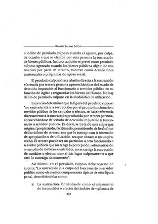 R¡u¡no S¡lrNrs SrccHr
el delito de peculado culposo cuando el agente, por culpa,
da ocasión a que se efecrúe por otra persona la sustracción
de bienes públicos. Incluso también se prevé como peculado
culposo agravado cuando los bienes públicos objeto de sus-
tracción por parte de tercero, tuvieran como destino fines
asistenciales o programas de apoyo social.
El peculado culposo hace alusión directa a la sustracción
efectuada por tercera Persona aprovechándose del estado de
descuido imputable al funcionario o servidor público en su
función de vigilar y resguardar los bienes del Estado. No hay
delito de peculado culposo en la modalidad de utilización.
Es preciso determinar que la figura del pe culado culposo
'no está referida a la susfacción por el propio funcionario o
servidor público de los caudales o efectos, se hace referencia
directamente a la sustracción producida por tercera persona,
apiovechándose del estado dé descuido imputable al funcio-
nario o.servidor público. Es decir, se trata de una culpa que
origina (propiciando, facütando, permiüendo dehecho) un
deüto doloso de tercero; sea que Io sust4jo con la intención
de apropiación o de utilización, sea que obtuvo o no un pre
vecho. El tercero puede ser un particular u otro funcionario o
servidor público que no tenga la percepción, administ¡ación
o custodia de los bienes sustraídos, no se castiga la sustracción
de caudales o efectos, sino el dar lugar culposamente a que
otro lo sustraiga dolosamente'.
AsÍ mismo, en el peculado culposo debe tenerse en
cuenta: "I-a sustracción y la culpa del funcionario o servidor
público como elementos componentes tÍpicos de esta ñgor"
penal, describiéndolas como:
a) La sustracción. Entiéndasele como el alejamiento
de los caudales o efectos del ámbito de ügilancia de
 