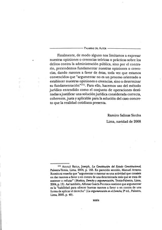 Pet¡sRAs ou- Auron
Finalmente, de modo alguno nos limitamos a expresar
nuestras opiniones o creencias teóricas o prácticas sobre los
delitos contra la administración pública, sino por el contra-
rio, pretendemos fundamentar nuestras opiniones o creen-
cias, dando razones a favor de éstas, toda vez que estamos
convencidos que "argumentar no es un proceso orientado a
establecer nuestras opiniones o creencias, sino a determinar
su fundamenación"(rr). Para ello, hacemos uso del método
jurídico entendido como el conjunto de operaciones desti-
nadas a j us tiñcar una solució n j urídica conside rada co rre c ta,
coherente, justa y aplicable para la solución del caso concre-
to que la realidad cotidiana presenta.
Ramiro Salinas Siccha
Lima, navidad de 2008
(rr) Acu¡Ló RscL Joseph, La C*¡tstilución d¿l Estado Co¡stihlr;ianal
Palestra-Temis, Lima, 2004, p. 165. En parecido sentido, Manuel Ar¡p¡¡z¡
Roonicurz enseña que "argumentar o razonar es una actividad que consiste
en dar r¿¡zones a favor o en cbntra de una determinada tesis que se trata de
sostener o refutar" (Bioctica, Derecho y mgummtuióa Temis.Palesü?,, Lima,
2004, p. 15). Así también, Alfonso Gn¡,ch FtcurnoA sostiene que argumentar
es la "habilidad para ofrecer buenas r:u¡ones a favor o en conra de una
forma de aplicar el derecho' (La a.rgumcnlacim m elDtncho,9r ed., Palestra,
Lima,2005, p. 49).
xxxix
 