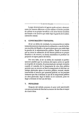El oeu¡ro DE pEcuLADo
Luego determinará si el agente pudo actuar o determi-
narse de manera diferente a la de realizar el hecho punible
de uülizar en su propio beneficio o de otros bienes muebles
del Estado o de tercero que están bajo la guarda de la admi
nistración estatal.
6. CONSI-IMACIÓN YTET{IATWA
Al ser un delito de resultado, la consumación se realiza
instantáneamente al producirse la utiüzación o uso de los bie-
nes muebles del Estado o de particulares pero que esuín bajo
la guarda de la administración pública. Desde el momento
que se inicia la utilización de los bienes públicos en propio
beneficio o de tercero, en forma automática se produce un
perjuicio al sujeto pasivo del delito.
Por otro lado, al ser un delito de resultado es perfec-
tamente posible que la conducta del sujeto acüvo se quede
en el grado de tentativa. Se presentará por ejemplo tentatiya
cuando el custodio de la maquinaria de una obra pública
permite que un tercero se lleve la maquinaria al efectuar un
uabajo particular ajeno al servicio público normal, siendo
intervenido el tercero por personal policial, en los precisos
instantes que iba a iniciarse el uso de la maquinaria pública
en obra particular. Aquí el delito no se consumó, pues no
llegó a iniciarse el real uso del bien.
7. PENALIDAD I
Después del debido proceso el autor será sancionado
con pena prirrativa de libertad no menor de dos días ni mayor
de cuatro años.
359
 