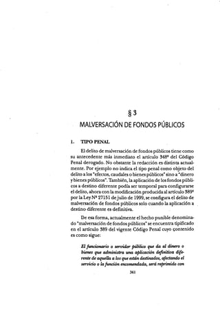 s3
MALVERSACIÓN DE FONDOS PÚBUCOs
1. TIPO PENAL
El delito de malversación de fondos públicos tiene como
su antecedente más inmediato el artículo 348q del Código
Penal derogado. No obstante la redacción es distinta actual-
mente. Por ejemplo no indica el tipo penal cor.no objeto del
delito a los "efectos, caudales o bienes públicos" sino a "dinero
ybienes púbücos'. También,la aplicación de los fondos públi-
cos a destino diferente podía ser tempo."l p* configurarse
el delito, ahora con la modificación producida al artículo 389e
por la LeyNe 2715I de julio de 1999, se confi,gura el deüto de
malversación de fóndos públicos solo cuando la apücación a
destino d.iferente es definitir¡a
De esa forma, actualmente el hecho punible denomina-
do "malvenación de fondos públicos" se encuentra tipificado
en el artículo 389 del vigenie Código Penal cuyo qontenido
es como sigue:
El fimcionario o serz¡i.dm Nbli* gn fu aI dherc o
üencs que a.ilministra una apücdción defwiüoa üfe
rmte ile a,ryelb alos que esttún destinados, afectanda el
seruiÉio o lafrmcion encamend,ada, smú reprímido con
361
 