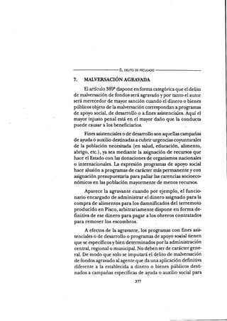 El oeuro DE PEcULADo
7. II,ÍALIERSACION AGRAVADA
El artÍculo 389q dispone €n forma categórica que el delito
de malversación de fondos será agravado y por tanto el autor
será merecedor de mayor sanción cuando él dit ero o bienes
públicos objeto de la malversación correspondan a programa¡i
de apoyo social, de desarrollo o a fines asistenciales. AquÍ el
mayor injusto penal esfá en el mayor dano que la conducta
puede cau,sa.r a los beneficiarios.
Fines asistenciales o de desarrollo son aquellas campañas
de alarda'o auxilio destinadas a cubrir urge ncias coprnturales
de la población necesitada (en salud, educación, alimento,
abrigo, etc.), ya sea mediante la asignación de recursos que
hace el Estado con las donaciones de organismos nacionales
o internacionales. I-a expresión programar de apoyo social
hace alusión a programas de carácter más permanente )r con
asignación presupuestaria para paliar las carencias socioeco
nómicos en las población mayonnente de menos recursos.
Aparece la agravante cuando por ejemplo, el funcio-
nario encargado de administrar el dinero asignado para la
compra de alimentos para los damnificados del terremoto
producido en Pisco, arbitrariamente dispone en forma de-
finitiva de ese dinero para pagar a los obreros contratados
para remover los escombros.
A efectos de la agra¡ante, los prograrnas con fines asis-
tenciales o de desarrollo o programas de apoyo soeial tienen
que se específicos y bien determinados por la administración
central, regional o municipal. No deben ser de carácter gene-
ral. De modo que solo se imputará el delito de malversación
de fondos agravado al agente que da una aplicación definitiva
diferente a la establecida a dinero o bienes públicos desti-
nados a campañas especÍficas de ayuda o auxilio social para
 