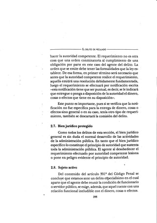 El oelno D€ PECULADo
hacer la autoridad competente. El requerimiento no es otra
cosa que una orden conminatoria al cumpümiento de una
obligación por parte en este caso del agente del deüto. La
orden que se emite debe tener las formalidades que la ley er
tablece. De esa forma, en primer término será necesario que
antes que la autoridad competente realice el requerimiento,
aquella e mi tiní una resolución debidarne n te fu ndamen ta.da,
luego el requerimiento se efectuará por notificación escrita
--esta notificación üene que ser puntual, es decir, se le indicará
que entregue o ponga a disposición de la autoridad el dinero,
cosal o efectos que tiene en su disposición-.
Este punto es importante, pues si se verifica que la noti-
ficación no fue específica para la entrega de dinero, cosas o
efectos sino general o en su caso, tenía otro tipo de requeri-
miento, también se descartará la comisión del delito.
2.7. Bienjurídico protegido
Como todos los delitos de esta sección, el bien jurídico
general es sin duda el normal desarrollo de las actividades
de la administración pública. En tanto que el bien jurídico
especíñco lo constituye el principio de autoridad que st¡stenta
toda la administración pública. El agente al desobedecer el
requerimiento efectr¡ado por autoriáad competente lesiona
o pone en peligro evidente el principio de autoridad.
2.8. Sujeto activo
Del contenido del artículo 391q del Código Penal se
concluye que estamos ante un delito especialísimo en el cual
aparte que el agente debe reunir la condición de funcionario
o servidor público, se exige, además, que aquel cuente con una
relación funcional ineludible con el dinero, cosa¡i o efectos.
39s
 