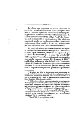 lNrnooucc¡ó¡¡
En efecto, para constituirse en autor o coautor de al-
gún delito contra la administración pública, el agenre debe
tener la condición especial de funcionario o servidor púbri-
co; pero no en la medida del Derecho administ¡ativo sino de
acuerdo con el artículo 425q del Código Penal(7). En el ámbi-
to penal, la concepción de funcionario o servidor público es
mucho más amplia que en el ámbito del Derecho adminis.
trativo, donde sólo se considera la elección y la designación
por autoridad competente como fuentes del mismo(8).
l,ajurisprudencia nacional tiene muy claro este aspec-
to. Incluso cuando recién entró en vigencia la Constitución
de 1993,
"lg,r.
precedente jurisprudencial argumentó que
su artículo 40s habría abrogado el inciso 3 del artículo 425q
del Código Penal€), sin embargo, se impuso la interpretación
contraria. La ejecutoria suprema del 3 de agosto de 1998(t0)
estableció en adelante que "el artículo 40e de la Constitución
Políüca del Estado, rige únicamente para fines laborales de-
rirados de la czurera administratina, pero no restringe o ex-
cluye la responsabilidad penal de quienes manejan fondos
(7) El mismo que debe ser interpretado donde corresponda, de
acuerdo con los lineamientos que establece la Convención de las Naciones
Unidas contra la comrpción abierta a la firma de todos los Esrados del 9
'al ll de diciembre de 2003 y luego en la sede de las Naciones Unid'* en
Nuer¿ Cork hasta el 9 de diciembre de 2005.
(E)
"El Derecho penal tiene una concepualización normativa amplia,
abierta y propia del funcionario público, utilizable a los fines de tutela esta-
blecidas porla nonna penal. Ello explica que lo que para el Derecho penal
es ya funcionario no lo sea en divenos ciulos para el Derecho administrati-
vo" (Rojas VAncm, Dcütos cmtra Ia administracién Pubütq cit., p. 31).
ls)
$ecutoria suprema del 12 de agosto de 1994, E*p. No 188&94
Lima (Roys VAtc¡s, fid,el, furisprwdsncia
.pmal commtada, GacetzJurídica,
1999, Lima, p. 499). Igual en la ejecutoria sLrprema del 12 de diciembre de
1996, Exp. Nc 710-05 FIca (Ibídem, p.627).
tto) Exp.N'q 251-9&Loreto (Ibídem, p. 629).
 