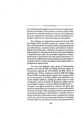 El oeuno DE PEcULADo
de la administración pública tiene la función de administrar.
los bienes del Estado. El funcionario o servidor público debe
administrar o custodiar los bienes en función de lo dispuesto
por la le¡ reglamentos, directivas u órdenes emitidas por au-
toridad competente en raz6n del cargo que desempeña.
Sin embargo, por d.isposición expresa del artículo 3924
del Código Penal, también pueden ser sujetos activos del
delito de malversación de fondos públicos aquellas penionas
que administran o custodian dinero perteneciente a las en-
tidades de beneñcencia o similares, los ejecutores coactivos,
administradores o deposita¡ios de dinero o bienes embargados
o depositados por orden de autoridad competente, aunque
pertenezcan a parüculares, así como todas las personas o re-
presentantes legales de personasjurídicas que administren o
custodien dinero o bienes destinados a fines asistenciales o a
programas de apoyo social.
Un caso real tipificado como delito de malversación
previsto en el artículo 392q del Código Penal fue objeto de
la ejecutoria suprema del 10 de febrero de 2005. AllÍ se ar-
gumentó que "si bien, conforme al artículo 389q del Código
Penal el delito de malversación requiere que el sujeto activo
sea un funcionario o servidor público que administra con-
cretos caudales públicos, calidad que desde luego no tiene
el imputado, pues es un padre de famiüa sin ningún vÍnculo
con el Estado, empero, el artículo 392 del Código Penal [...]
incorporó una figura extensiva en relacióri con {icho tipo
penal, de malversación por extensión, en cuyavirtud también
cometen este delito "todas aquellas Personas o rePresentantes
de personasjurÍdicas que administren o cu;todien dinero o
bienes destinados a ñnes asistenciales o programas de apoyo
social"; que, siendo así,la conducta ejecutada Por el imputado,
de haber dado un uso diferente al dinero de la ganancia de la
409
 