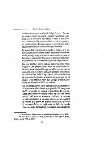 R¡¿',lrro S¡r-rNas Srccx¡
ticulares sin ninguna relación laboral con ei Estado.
Lo caracterÍstico es que Ia relación funcional ent¡e
el agente y el objeto del delito lo crea o establece
una orden emitida por autoridad en pleno ejercicio
de sus funciones. La orden Para tener eficacia debe
reunir las formalidades que la ley establece.
La autoridad competente no solo se reduce a la au-
rcridadjudicial que bien puede nombrar administra-
dores por ejemplo, sino a toda autoridad que tiene la
facultad o atribución de nombrar ádministradores o
depositarios de bienes embargados o depositados.
En este ámbito, como señala certeramente Rojas
Vargastrztl, se genera cierto nivel de dificultad para
la interpretaciónjurídico-penal el hecho de que la
mención al depositario se halle también prevista en
el artículo 190'Qdel Código Penal, referido al delito
de apropiación ilícita, al mismo tiempo que en el
inciso 4.del artículo 4250 del Código Penal y, por
ende, en el artÍculo 3920 en an¡ilisis.
Sin embargo, como fa lo hemos dejado establecido
al interpretar el delito de apropiación ilícita agfir¡a-
d¿(6n), Fniendo en cuenta el principio de especia-
lidad de aplicación de las normas de carácter penal
por el cual, ante un aparente conflicto de normas
penales aplicables a un caso concreto, se aplicará
la norma que prevé en forma específica y precisa
el supuesto de hecho dejándose de lado las demás
(lex especialis derogat lex generalis), consideramos
(r?rt RoJAs Vlnt;As, D¿Iilos lofltra h dministración Pública, eit., p. 413.
t¡nt Vid€ S,u,rx¡us Srccue, Rarniro, Drncho penal Partc esptcia 3r ed.,
Grijle¡ Lima,2008, p. 1006,
412
 