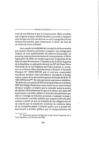 R¡¡¡¡no S¡trNrs Slcc¡r¡
torio de sus deberes al que se comprometió. Basta acreditar
que el agente aceptó o admitió donativo, promesa o cualquier
otra ventaja con el fin de efeccuar un acto transgrediendo sus
deberes funcionales, para consumarse el delito. Se trata de
un delito de mera actividad.
Aun cüando la modalidad de corrupción de funcionarios
por aceptar donativo, promesa o cualquier otra ventaja para
realizar un acto quebrantando los deberes funcionales, no
presenta mayores inconvenientes de interpretación, el 30 de
septiembre de 2005, los vocales supremos integrantes de las
Salas Penales Permanente y Transitoria de la Corte Sup,rema
de la República, en aplicación del anículo 22e del Texto Unico
Ordenado de la Ley Orgínica del PoderJudicial, se reunie-
ron en el Primer PlenoJurisdiccional y dictaron el Acuerdo
Plenario Ns 1-2005/ESV-22, por el cual por unanimidad
acordaron.declarar como precedente vinculante el funda-
mento cuarto de la ejecutoria suprema derir¡ada del R.N. Ne
1091-2004l1¡¡¡¿(sss). En esta ejecutoria suprema se establece:
"El deüto de corn-rpción de funcionarios previsto en el artículo
393e del Código Penal üene como verbo rector enffe otros el
término 'aceptar', el mismo que se entiende como la acción
de admitirvoluntariamente lo que se le ofrece, por parte del
funcionario o servidor público a iniciativa del particular que
ofrece o entrega un donativo, promesa o cualquier ventaja¡
el fu.ncionario o servidor público que acepta lo ofrecido para
realizar u omitir un acto en violación de sus obligaciones; de
tal manera que la aceptación constituye la conducta típica
de la corrupción pasiva o cohecho pasivo que es propio del
funcionario o servidor público, por el comportamiento del
(5t5) qecutoria suprema dictada por la Sala Penal Transitoria de la
Corte Suprema, el 22 de mar¿o de 2005.
 