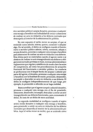 R¡r¿rno S¡r-rHrs SrccHr
rio o servidor púbiico) acepta donativo, promesa o cualquier
otravenQa o beneficio con la finalidad de omirir o abstenerse
de realizar un acto en violación a los deberes normales que
desernpeña al interior de la adrninistración pública.
En este supuesto el verbo
entiende como admitir, tolerar,
ulgo. En tal sentido, el delito se
rector es aceptar, el que se
querer, consentir o adoptar
configura cuando el funcie
nario o servidor público ad,mite, tolera, consiente, adopta o
acepta donativo, promesa o cualquier otra ventaja o beneficio
para abstenerse de realizar un acto en violación a sus deberes.
Esta última parte se materializa cuando el agénte omite o se
abstiene de realizar un acto transgrediendo sw deberesu obli-
gaciones normales previstas en leyes, nonnas administratir.as o
reglamentos que repl"t y establecen de modo claro los actos
de competencia, así como los procedimientos de acruación
funcional del funcionario o.servidor público. l¿ conducta
se perfecciona con el simple hecho de aceptar o admitir por
pa¡te del agente, el donativo, promesa o cualquier otraveneja
o beneficio con la finalidad de omitir, prescindir, desatender,
incumplir o descuidar un acto en violación a sus deberes. El
delito se configura independientemente de que luego, por
ejemplo, lo prometido u ofrecido no se h"ga realidad.
Basta acreditar que el agente aceptó o admitió donativo,
promesa o cualquier otra ventaja con el fin de prescindir,
abste nerse, desatender, incumplir, descuidar u omitir un acto
transgrediendo sus deberes funcionales, para consumarse el
delito. Se trata de un delito de mera acüvidad.
La segunda modalidad se configura cuando el sujeto
activo recibe donativo o cualquier otra ventaja o beneficio,
para prescindir u omitir un acto en violación de los deberes
normaies que desarrolla al interior de la administración pú-
blica. Aquí el verbo rector es recibir, que se entiende como
 