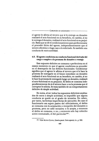 ConaurcóN DE FUNctoNARtos
el agente le afirma al tercero que si le entega un donativo
realizará el acto funcional en su beneficio, en cambio, si no
le entrega el donativo, realizará el acto funcional en su pe{ui-
cio. Basta que se dé el condicionamiento para perfeccionarse
el proceder ilícito del agente, independientemente que el
tercero efectivice o haga caso a 1o solicitado. Es también una
conducta de mera actividad.
4.8. El agente condiciona su conducta fr¡ncional deriy¿da del
cargo o empleo a Iapromesa de donativo o ventaja
Este supuesto delictivo se consuma o perfecciona en el
mismo momento en que el agente condiciona su proceder
en el desempeño de sr¡s deberes funcionales. Condicionar
signiñca que el agente Ie afirma al tercero que si le hace la
promesa de entregarle en el futr¡ro inmediato un donativo
realizará el acto funcional en su beneficio, en cambio, si no
le hace la promesa de enregarle luego un donativo, realizará
el acto funcional en su pe{uicio. El delito se coniuma inde-
pendientemente de si el tercero hace o no la promesa que el
corruptorle solicita. Se rata también de un compoftarniento
delictivo de simple actividad.
En suma, al ser todos los supuestos delictivos analiza-
dos de mera o simpli actividad, es imposible que alguna
conducta se quede en el grado de tentativa. No caben,
por tanto, las formas imperfect¿s de ejecución. En caso el
funcionario sea sujeto pasivo del ofrecimiento, el delito
se consuma con la aceptación o recepción del donativo o
promesa, pero no cabe tentativa: o lo acepta, y entonces
el delito se consuma, o no, y entonces solo hay cohecho
activo consumado, el del particul¿¡(eot).
ltotr lide Muñoz CoNDr:, Dtncho penal Parte aspecial cit-, p. 960.
449
 