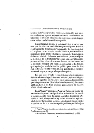 UsunpnclóN DE AUToRIDAD, rhulos y HoNoREs
usurpar autoúdad y usurpar funciones, d.isünción que no es
necesariamente qjante, sino comunicable, relacionable. En
tal sentido se orientan las ejecutorias supremas que distinguen
entre ambas modalidades de usurpación.
Sin embargo, si bien de la lectura del tipo penal no apa-
rece que las diversas modalidades que configumn el delito
genéricamente denominado "usurpación de función públi-
ca" originan consecuencias penales distintas, su distinción es
importante para fines pedagógicos y entender la naturaleza
de las modalidades delictivas; y cuando no, para que el juez,
al momento de individualizar la pena a imponer al acusado
por este delito, valore de manera distinta las conductas. No
es lo mismo usurpar una función que nunca se ha tenido,
que seguir ejerciendo la función pública pese a que ha sido
suspendida. El sentido cornún orienta que el primer supuesto
merecerá mayor pena que el segundo supuesto.
Por otro lado, el verbo rector de la mayoría de supuestos
deüctivos 1o constituye el término "usurpar", que se configura
cuando el agente o sujeto activo, en determinado momento,
ejerce ilegÍtimamente (sin título ni nombramiento), funciones
públicas, haya o no haya asumido previamente de marlera
oñcial tales funcisnq5(r).
RojasVargas{o precisa que "usurparfunción pública" tie-
ne en materia penal dos significados: a) la noción de asumir
o tomar posesión física del cargo o empleo de manera arbi-
traria, es decir, sin que exista le¡ orden o mandato legítimo;
b) el ejercer funciones o servicios oficiales relevantes que no
le competen. En la primera acepciónjurídico.penal el sujeto
(!) ABA.To VAseuez, Los dcüos ctntra la administración pti-büca tn d üdigo
Pmal pml ano, cit., p. 66.
tr) fts1As V¡ncr',s, Delitos contra ln administraciún públüa, cit., p. 658.
 