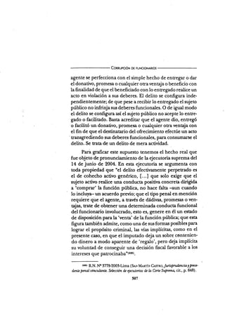 Connupc¡óN D€ FUNcroNARros
agente se perfecciona con el simple hecho de entregar o dar
el donativo, promesa o cualquier otra ventaja o beneficio con
la finalidad de que el beneficiado con lo entregado realice un
acto en violación a sus deberes. El delito se configura inde-
pendientemente; de que pese a recibir lo entregado el sujeto
público no infrinjasr¡s deberes funcionales. O de igo"l modo
el delito se configura así el sujeto público no acepte lo entre-
gado o facütado. Basta acreditar que el agente dio, entregó
o facilitó un donativo, promesa o cualquier otra ventaja con
eIfin de que el destinatario del ofrecimiento efectúe un acto
tr2nsgrediendo sus deberes funcionales, para consumarse el
delito. Se trata de un delito de mera actiüdad.
Para graficÍrr este supuesto tenemos el hecho real que
fue objeto de pronunciamiento de la ejecutoria suprema del
14 de junio de 2004. En esta ejecutoria se argumenta con
toda propiedad que "el delito efectivamente perpetrado es
el de cohecho activo genérico, [...] que solo exige que el
sujeto activo realice una conducta positiva concreta dirigida
a 'comprar' la función pública, no hace falta -aun cuando
lo incluya- un acuerdo previo; que el tipo penal en mención
requiere qüe el agente, a Eavés de dádiras, promesas o ven-
{as, trate de obtener una determinada conducta funcional
del funcionario involucrado, esto es, genere en él un estado
de disposición para la'venta' de la función pública; que esta
figura también admite, como una de sus formas posibles para
lograr el propósito criminal, las vías implícitas, como en el
presente caso, en que el imputado deja un sobre contenien-
do dinero a modo aparente de 'regalo', p€ro deja implícita
su voluntad de conseguir una decisión fiscal favorable a los
intereses que patrosi¡¿S¿"tri:st.
(6!5) R.N. N! 377&2009lima (Snr lvtrrnríx C¿srno, /uririOru funcia y prce'
drntepmalvinculant¿. Sehccion dz Qecutorias d¿ lo Corte S@roq cit, p. Bl8).
507
 