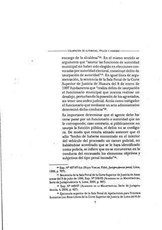 Usunprcró¡¡ DE AUToRroAo, Thulos y HoNoRts
encargo de la alcaldesa"(6). En el mismo sentido se
argumenta que "asumir las funciones de autoridad
municipal sin haber sido elegido en elecciones con-
vocadas por autoridad electoral, constituye delito de
usurpación de autoridad"ta. En igual línea de argu-
mentación,la sentencia de la Sala Penal de la Corte
Superior de Justicia de Huaura del 8 de enero de
1997 fundamenta que 'realiza delito de usurpación
el funcionario municipal que intenta realizar un
desalojo, perturbando laposesión de los agraüados,
sin tener una ordenjudicial. Actúa como instigador
el funcionario que mediante un acto administrativo
de terminó dicha 6e¡d¡¡sta'(e).
Es importante determinar que el agente debe ha-
cerse pasar por un funcionario o autoridad que no
le corresponde; caso contrario, si públicamente no
usurpa la función pública, el delito nó se configu-
ra. De modo que resulta atinado sostener que el
sólo "hecho de haberse encontrado en el interior
del vehículo del procesado un carnet poücial, no
habiéndose acreditado que se le haya identificado
como policÍa, se infiere que no se encuentran en la
conducta del encarxado los elementos objetivos y
subjetivos del tipo penal i¡qs¿ds'ts).
tcr Exp. Nq 437-97lca (Ro1ns Vrtc;As, Fidel,/uru¡Dru,ltnci4pmalLima,
1999, p. 707).
o Sentencia de la Sala Penal de la C,orte Superior deJrxticia de Ama-
zonas del S dejulio de 1996, Exp. Ne 55&93 (Acenuu6 uu u Mrc¡srgruRA'
Serie deJurispnrdencia 4, Lima, 2000, p. 397).
t¡r Exp. Ne 44$97 (Acrrouvn ou u M¡o¡sr¡'x¡rtttu, Serie de Jurispru-
dencia, 4,2000, p. a27).
ter Ejecutoria superior de la Sala Penal de Apelaciones para Procesos
Sumarios con Reos Libres de la Corte Sqperior deJtrsticia de Lima del 6 de
 