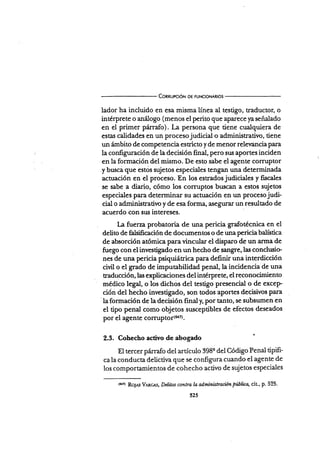 Connupcrór.¡ DE FUNcloNARros
lador ha incluido en esa misma línea al testigo, traductor, o
intérprete o análogo (menos el perito que aparece ya señalado
en el primer p:írrafo). La persona que tiene cualquiera de
estas calidades en un procesojudicial o administrativo, tiene
un ámbito de competencia estricto y de menor relevancia para
la configuración de la decisión final, pero sus aportes inciden
en Ia formación del mismo. De esto sabe el agente colTuptor
.y buscá que estos sujetos especiales tengan una determinada
actuación en el proceso. En los estrados judiciales y fscales
se sabe a diario, cómo los com¡ptos buscan a estos sujetos
especiales para determinar su actuación en un proceso judi-
cial o administrativo y de esa forma, asegurar un resultado de
acuerdo con su¡r intereses.
l,a fuerza probatoria de una pericia grafotécnica en el
delito de ñlsiñcación de documentos o de una periciabalística
de absorción atómica paravincular el disparo de un arma de
fuego con el investigado en un hecho de sangre,las conclusio
nes de una pericia psiquiátrica para definir una interdicción
civil o el grado de imputabilidad penal,la incidencia de una
raducción, las expücaciones det inté¡pre te, el reconocimie nto
médico l.g"l,o los dichos del testigo presencial o de excep
ción del hecho investigado, so.n todos aportes decisivos para
'
la formación de la decisión final y, por tanto, se subsumen en
el tipo penal como objetos susceptibles de efectos deseados
por el agente colTuptor(aa.
2.3. Cohecho activo de abogado i
El tercer prirrafo del artículo 398e del Código Penal tiPifi-
ca la conducta delictiva que se configura cuando el agente de
los comportamientos de cohecho activo de sujetos especiales
(ü4 RoJAs V.tncns, Deütos cmttra b adminütración piblica, cit., p' 525.
525
 