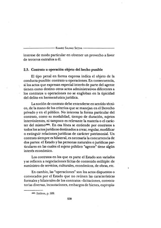Rr¡¡¡no Snuus Srccnr
interese de modo particular en obtener un provecho a favor
de terceros extraños a é1.
2.3. Contrato u operación objeto del hecho punibte
El tipo penal en forma expresa indica el objeto de la
conducta punible: contrato u operaciones. En consecuencia,
si los actos qqe exPresan esPecial interés de parte del agente
tienen como destino otros actos administrativos diferentes a
los contratgs u operaciones no se engloban en la tipicidad
del delito en hermenéuticajurídica.
La noción de conrato debe entenderse en sentido técni-
co, de la mano de los criterios que se manejan en el Derecho
privado y en el público. No interesa la forma particular del
contrato, como su modalidad, tiempo de duración, sujetos
intervinientes, ni tampoco es reler¡ante la materia o el carác-
ter del ¡¡¡is¡¡s(eds). En esa lÍnea se entiende por contratos a
todos los actosjurídicos destinados a crear, regular, modificar
o extinguir relacionesjurídicas de carácter patrimonial. Un
contrato siempre es bilateral, es necesaria la concurrencia de
dos partes: el Estado y las persona¡¡ naturales o jurídicas par-
ticulares en las cuales el sujeto público "agente" tiene
"Igotinterés económico.
Los contratos en los que es parte el Estado son rariados
y se refieren a negociaciones lícitas de contenido múltiple: de
suministro de servicios, culturales, económicos, de obras, etc.
En cambio, las "operaciones' son los actos d.ispuestos o
convocados por el Estado que no reúnen las características
formales y bilaterales de los contratos -licitaciones, convoca-
torias diversas, incautaciones, embargos de bienes, expropia-
(663) Ibídem, p.589.
s38
 