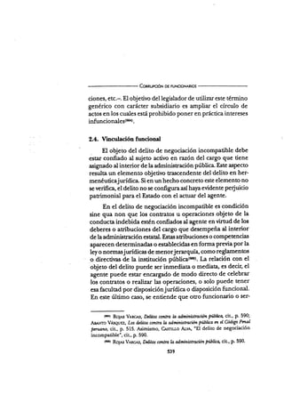 Connurcróx oE FUNctoNARros
ciones, etc.-. El obje tivo del legislador de utilizar este término
genérico con carácter subsidiario es ampüar el círculo de
actos en los cuales esui prohibido poner en práctica intereses
infuncion¿|gs(m).
2.4. Vincutación funcional
El objeto del delito de negociación incompatible debe
estar confiado al sujeto activo en razón del cargo que tiene
asignado al interior de la administración pública. Este aspecto
resulta un elemento objetivo trascendente del'delito en her-
menéuticajurídica. Si en un hecho concreto este elemento no
se verifica, el deüto no se configuraasí haya evidente perjuicio
patrimonial para el Estado con el actuar del agente.
En el delito de negociación incompatible es condición
sine qua non que los contratos u operaciones.objeto de la
conducta indebida estén confiados al agente en virtud de los
deberes o atribuciones del cargo que desempeña al interior
de la administración estatal. Estas atribuciones o comPetencias
aparecen determinadas o establecidas en forma previa por la
ley o normasjurídicas de menorjerarquía, como reglamenüos
o directiras de la insütución púbüca(6q). La relación con el
objeto del delito puede ser inmediata o mediata, es decir, el
agente puede estar encargado de modo directo de celebrar
los contratos o realizar las operaciones, o solo puede tener
esa facultad por disposición jurídica o disposición funcional.
En este último caso, se entiende que otro funciona¡io o ser-
to*rr RoJ¡s VAlcr.s, Dclítos contra h adminisnación Púbút:q cit., p. 590;
Asá"To V,ts{¿urz, Los d¿Iitu contra h admínistruió¡ pülüo m eI Codiga Pmal
pmtano, cit, p. 515. Asimismo, CÁ^sttt¿o Ar.v,l,, "El delito de negociación
incompatible", cit., p. 590.
tm¡r RoJ¡s V*Rc,r,s, Dclitos contra b administraciÚn pülirq cit-, p. 590.
539
 