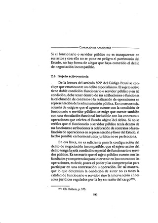 ConnurcróN oE FUNctoNARtos
si el funcionario o servidor público no es trÍulsparente en
srur actos y con ello no se pone en peligro el patrimonio del
Estado, no hay forma de alegar que haya cometido el delito
de negociación incompatible.
2.6. Sujeto activeautoría
De la lecnrra del a¡tículo 399e del Código Penal se con-
cluye que estamos ante un delito especialísimo. El sujeto activo
tiene doble condición: funcionario o sewidor público yen tal
condición, debe tener dentro de sus atribuciones o funciones
la celebración de contratos o la realización de operaciones en
representación de la administración pública En consecuencia,
además de exigine que el agente cuente con la condición de
funcionario o servidor público, se exige que cuente también
con una vinculación funcional ineludible con los contratos u
operaciones que celebra el Estado objeto'del delito. Si no se
verifica que el funciona¡io o servidor público tenía dentro de
srx funciones o atribuciones la celebración de contratos o la rea-
lización de operaciones en represenaciónyñvor del Esado, el
hecho punible en hermenéuticajurídica no se perfecciona
En esa línea, no es suficiente para la configuración del
delito de negociación incompatible, quq el sujeto activo del
delito tenga la sola condición especial de funcionario o servi-
dorpúbüco. Es necesario que eliujeto público cuente con las
facultades y cornp€tencias para intervenir en los contratos o las
operaciones, es decir, posea el poder y las compe tencias para
participar en una contratación u operación. De tal manera,
que lo que determina la condición de autor no es tanto la
calidad de funcionario o servidor sino la intervención en los
actosjurídicos regulados por la ley en razón del cargo{srtr.
lrrr¡ Qf¡. Ibídem, p.575.
543
 