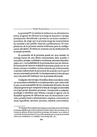 R¡urno S¡u¡Nrs Srccx¡
La promesa(6o4) en cambio se traduce en un ofrecimiento
hecho al agente de efectuar la entrega de donativo o ventaja
debidamente identificada o precisa en un fururo mediato o
inmediato. Se exige que la promesa tenga las características
de seriedad y sea posible material yjurídicamente. El cum-
plimiento de la promesa resulta irrelevante para la conñgu-
ración del delito. El delito se corlsuma con la verificación de
la simple promesa.
El contenido de la promesa puede ser muy variado: la
entrega futura de una oferta remuneraür¡a, bien mueble o
inmueble, rentaj as ( utilidades económicas, ascensos laborales,
vi{és, etc.). La modalidad de Ia promesa tiene que ser directa-
El momento de hacerse reüdad la promesa puede ser en un
futuro cercano o mediato, incluso antes de que el funcionario
o servidor influenciado se pronuncie de acuerdo con lo que el
tercero interesado pretende. Lo fundamental es elvínculo que
une a los actos del taficante con la promesa efectuada.
Cualquier o ra ven taja o benefi cio debe entenderse como
un mecanismo subsidiario y complement¿rio, eu€ cubre todo
lo que no sea susceptible de ser considerado donativo. Es una
cláusula general que completa la lista de ventajas enr¡meradas
en el tipo penal -d.onativo, promesa-. Comprende a cualqüer
privilegio o beneficio que soücita o acepta el agente con la
finalidad supuesta de influenciar ante un funcionario o ser-
vidorj urisdiccional o administ¡ativo: empleos, colocación en
áreas específicas, ascensos, premios, cátedras universitarias,
(sr'r)
HunrÁ¡o Pozo sostiene que tampoco es acertado el uso del término
promesas, debido a que si bien se pueden recibir o hacer dar promesas, no es
coherente alirmar de hacer prometer promesas. Así mismo, no se indica el
contenido de la promesa por lo que debe peruarse que se tr¿ta de promesas
referentes a donativos o a cualquier otra ventaja (Inc. cit.).
 