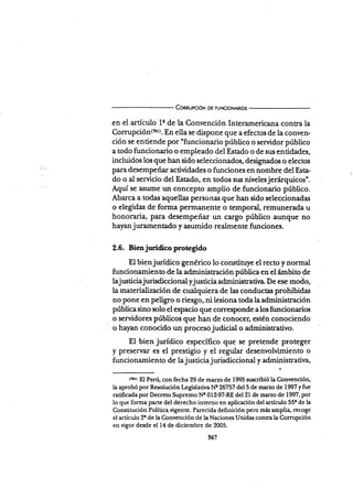 ConnupcróN DE FUNc¡oNAR¡os
en el artículo ls de la Convención Interamericana contra la
Cornrpció¡1(?0r). En ella se dispone que a efectos de la conven-
ción se entiende por "funcionario público o servidor público
a todo funcionario o empleado del Estado o de sr¡s entidades,
incluidos los que han sido seleccionados, designados o electos
para desempeñar actividades o funciones en nombre del Esta-
do o al servicio del Estado, en todos sus nivelesjerárquicos".
Aquí se asume un concépto arnplio de funcionario público.
Abarca a todas aquellas personai que han sido seleccionadas
o elegidas de forma perrnanente o temporal, remunerada u
honoraria, para desempeñzrr un cargo público aunque no
hayan j uramentado y asumido realmente funciones.
2.6. Bienjurídico protegido
El bienjurídico genérico lo constituye el recto y normal
funcionamiento de la administración pública en el ¡Ímbito de
lajusticiajurisdiccional yjusticia administratir¡a- De ese moáo,
la materialización de cualquiera de las conductas prohibidas
no pone en peügro o riesgo, ni lesiona toda la administración
pública sino solo el espacio que corresponde a los funcionarios
o servidores públicos que han de conocer, estén conociendo
o hayan conocido un procesojudicial o administrativo.
El bien jurídico específico que se pretende proteger
y preservar es el prestigpo y el regular desenvolvimiento o
funcionamie n to de la j usticia j urisdiccional y adminis trativa,
trotr El Perú, con fecha 29 de marzo de 1995 suscribió Ia Convención,
la aprobó por Resolución Legislativa Ne 26757 del 5 de mar¿o de 1997 yfue
ratificada por Decreto Supremo Nc 012-97-RE del 21 de marzo de 1997, por
lo que forma parte del derecho interno en apücación del artículo 55¡ de la
Constitución Política vigente. Parecida definición pero más amplia, recoge
el artículo 2a de la Convención de la Naciones Unidas contra la Comrpción
en vigor desde el 14 de diciembre de 2005.
567
 