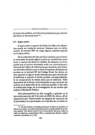 R¡urno S¡utN¡s Srccx¡
de la función pública, es irreleuante penalmente para efectos
del delito en hermeDéuticatztol.
2.7. Sujeto activo
E zujeto activo o agente del delito de tráfico de influen-
cias puede ser cualquier Persona. Estamos ante un delito
común. El artículo 400e no exige alguna cualidad especial
en el sujeto activo.
De la redacción del tipo penal se concluye que el terce-
ro interesado de modo alguno puede ser considerado como
autor o coautor del delito en análisis. No obstante, en el su-
puesto que el tercero interesado actúe con conocimiento y
voluntad del tráñco de influencias que incentir¿, seÉ induc-
tor del delito debido a que se daría el supuesto debidamente
previsto en el artículo 24e del Código Penal. En efecto, en
este supuesto el agente actúa dolosamente para determinar
d traficante a cometer el hecho punible, colTespondiénde
le en consecuencia la misma pena que al traficante. Todo
dependerá de la forma y circunstancias en que actuaron los
actores en el desanollo de la conducta punible. Y esto solo
se evidenciarii luego de la investigación de los hechos que
realicc el Ministerio Público.
Este planteamiento ha sido recogido y aplicado en Ia
ejecutoria suprema del 9 de julio de 2003. En efecto, allí se
axgumentó que udesvirh¡ando los alegatos de inocencia de
la procesada y su coprocesado, en el sentido de no haber re-
(tro) Ihl estc ¡cnt¡do y contradicoriamenrc "cl delito en mención no
afecta en ¡í mismo, no lesiona específicamente la imparcialidad de la fun.
ción pública" (S¡¡.¡ Ml¡dx C,lsrnorzCano Con¡r,/R¿rño Pnscg¡enÁ, D¿litos d¿
tnifico ü infiucncias, cnriquecimiento itícilo 1 osocirción paru &ünquir, Aspulas
sustantiau y fmrr-sabs, cit., p. 39).
572
 