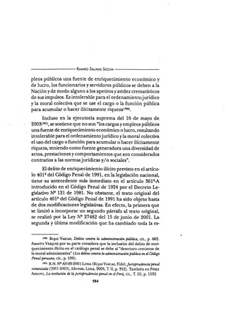 R¡rurno SrlrN¡s Slccx¡
pleos públicos una fuente de enriquecimiento económico y
de lucro, los funcionarios y servidores públicos se deben a la
Nación y de modo alguno a los apetitos y aüdez crematísticos
de sus impulsos. Es intolerable para el ordenamientojurídico
y la moral colectiva que se use el cargo o la función pública
para acumular o hacer ilícitamente riqueza{no).
Incluso en la ejecutoria suprema del 16 de mayo de
2003(72?), se sostiene que no son "los cargos yempleos públicos
unafuente de enriquecimiento económico o lucro, resultando
intolerable para el ordenamientojurídico yla moral colectira
el uso del cargo o función para acumula¡ o hacer ilícitamente
riqueza, teniendo como fuente generadora una diversidad de
actos, prestaciones y comportamientos que son considerados
contrarios a las normasjurídicas y,/o sociales".
El delito de enriquecimiento ilícito previsto en el artícu-
lo 401e del Código Penal de 1991, en la legislación nacional,
tiene su antecedente más inmediato en el artÍculo 361c-A
introducido en el Código Penal de 1924 por el Decrero [r-
gislativo Ns 121 de 1981. No obstante, el texto original del
artículo 40ls del Código Penal de 1991 ha sido objeto hasta
de dos modificaciones legislativas. En efecto, la primera que
se limitó a incorporar un segundo párrafo al texto original,
se realizó por la L.y Nn 27482 del 15 de junio de 2001. La
segunda y última modificación que ha cambiado toda Ia es-
tztor RoJ¡s Vlx{:,Ls, Deütos contra l.a admínütración púlliea, cit-, p. 602.
A¡r¡.¡'ro VÁseuEz por su parte considera que la inch¡sión del deliro de enri.
quecimiento ilícito en el catálogo penal se debe al "deterioro crecienre de
la moral administratiua' (Los üütos contra ln adminístraciónpülica m elüdigo
PmaI pmtano, ciu, p. 539).
tn''¡ R.N. Ne AV{9-2001-Lima (Ro.¡es Venc s,Fid,el, Juríspv.dencb pmal
camentada (ll001-2003), Idemsa, Uma, 2005, T. II, p. 352). También en PÉnsz
Ar*oyo, La nolución de Ia jurisprud¿¡rcia pmal m eI Paú, cir., T. III, p. 1532.
584
 