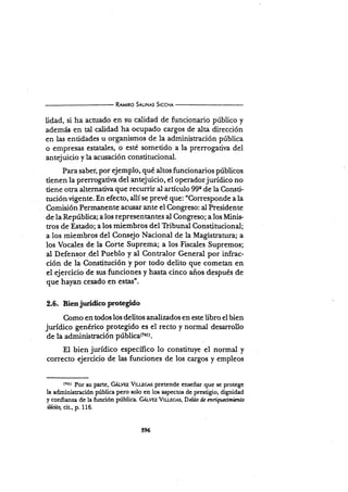 R¡u¡no Srl¡N¡s SrccHr
lidad, si ha acnrado en su calidad de funcionario público y
además en tal calidad ha ocupado cargos de alta dirección
en las entidades u organismos de la adminisración pública
o empresas estatales, o esté sometido a la prerrogatir.a del
antejuicio y la acusación constitucional.
Para saber, por ejemplo, qué altos funcionarios públicos
tienen la prerrogativa del antejuicio, el operadorjurídico no
tiene otra alternativa que recurrir al artículo g9e de la Consü-
nrción vigente. En efecto, allí se prevé que: "Corresponde a la
Comisión Permanente acr¡sarante el Congreso: al Presidente
de la República; a los repr€sentantes al Congreso; a los Minis.
tros de Estado; a los miembros del Tribunal Constitucional;
a los miembros del Consejo Nacional de la Magistratura; a
los Vocales de la Corte Suprema; a los Fiscales Supremos;
al Defensor del Pueblo y al Contralor General por infrac-
ción de la Constitución y por todo delito que cometan en
el ejercicio de sus funciones )¡ hasta cinco años después de
que hayan cesado en estas".
2.6. Bien jurídico protegido
Como en todos los deütos analizados en este libro el bien
jurídico genérico protegido es el recto y normal desarrollo
de la administración públicaon).
El bien jurídico específico lo constituye el normal y
correcto ejercicio de las funciones de los cargos y empleos
(rll Por $u parte, GÁ¡-vsz V¡u¡c¡s pretende enseñar que se protege
la administración pública pero solo en los aspectos de prestigio, dignidad
y confianza de la función pública. GA¡,v¡z Vtu-eces, Delil,o dc mrigucímicn o
ilícito, cit., p. 116.
596
 