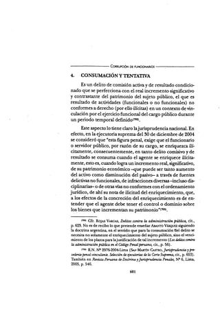 Connurcró¡¡ oE FUr.¡cloNAR¡os
4. CONSIJMACIONYTEIVIAÍn/A
Es un delito de comisión actir¡a y de resultado condicio-
nado que se perfecciona con el real incremento significativo
y contra¡itante del patrimonio del sujeto público, el que es
resultado de actividades (funcionales o no funcionales) no
conformes a derecho (por eüo ilícitas) en un contexto de vin-
culación por el ejercicio funcional del cargo público durante
un periodo temporal defi¡rido(z¡¡r.
Este aspecto lo tiene claro lajurisprudencia nacional. En
efecto, en la ejecutoria suprema del 30 de diciembre de 2004
se consideró que "esta figura penal, exige que el funcionario
o servidor público, por razón de su cargo, se enriquezca ilí-
citamente, consecuentemente, en tanto delito comisivo y de
resultado se consuma cuando el agente se enriquece ilÍcita-
mente, esto es, cuando logra un incremento real, significativo,
de su patrimonio económico -que puede ser tairto aum€nto
del activo como disminución del pasivo- a través de fuentes
delictir¡as no funcionales, de infracciones diversas-inch¡rc dis.
ciplinariar o de otras vías no conformes con el ordenamiento
jurídico, de atrí su nota de ilicitud del enriquecimiento, que,
a los efectos de la concreción del enriquecimiento es de en-
tender que el agente debe tener el control o dominio sobre
los bienes que incrementan su patriinqn¡e"trsst.
(75tr Cfr. Ro¡es Vmc ts, Dclitos conlrd h adminktración pública, cit.,
p. 623. No es de recibo lo que pretende enseñarA¡nvro VÁseuEz siguiendo
la doctrina argentina, en el sentido que para la consumación del delito se
necesita no solarnente el enriquecimiento del sujeto público, sino el venci
miento de los plazos para lajustificación de ul incremento (Iar fuütos cantm
h ad,ministracion ffúbüca m cl Codigo Pcnalperu.ano, cit., p. 56).
tzssr RN. Nc 297G200€üma (Sa-v MurÍN C*rrrc,Jwisprud.tncialF>
cedmte penaluinculanta Scl¿ccion & Secuturias d¿ La Coac Suptana, cit., p. 652).
También en Rwüta Pentsna ü Doctrina 1InüPrudÉn¿io Pmalz5 Ne 6, Lima,
2005, p. 546.
601
 