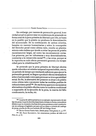 R¡rwno SruNes Srccx¡
Sin embargo, por razones de prevención general, la so.
ciedad actual no parece estar en condiciones de prescindir en
forma total de Ia pena privatira de libertad y por ello, se busca
en lo posible que la prisión no produzca la desocialización
del sentenciado. De la combinación de ambos criterios,
basados en razones humanitarias y sobre la concepción
del Derecho penal como ultima ratio, resulta un plantea-
miento más realista que tiende a evitar las penas de prisión
excesir"amente largas, así como las excesivamente cortas.
. Las primeras, por ser inhumanari y muy desocializadoras,
contrarias a la reinserción s6si¿l(266), y las-otras, porqu€ se
le reprocha su nulo efecto preventivo general y su incapa-
cidad para la rehabili¿¿q!$¡{zoz).
Se pretende que la pena privativa de libertad efectir¡a
quede reducida a un mínimo temporal imprescindible, esto es,
un periodo de'tiempo que resultando suficiente para ejercer la
prevención general, no llegue a producir efectos der¡astadores
sobre el sente nciado como para provocar su irrecuperabilidad
social. En fin, la alternatir¡a del presente es situar a la prisión
corno ultima ratio y promover todas las medidas posibles de
reduccionismo penal(76s). De esa forma aparecen mecanismos
alternativos a la prisión efectir¡a como la condena condicional
o sr¡spensión de la ejecución de la pena, la reserr¡a del fallo
condenatorio, la multa, etc.
rr¡0r l¿ pena de cadena perpetua es un ejemplo representativo de este
tipo de penas, la que la doctrina mayoritaria rechaza en forma conhrndente
debido a que es contraria a los fines de la pena previstos a nivel constitucio-
nal, sin embargo el legislador pen¡ano aún se resiste a retirarla del catálogo
de penas, prueba de ello es el artículo 29e del Código Penal.
(x¡?) Muñoz. Coxnn/Grnc{e AMx, Darclro pmaL pmü gm,nol cit., p. 5TZ.
tt¡l Cfr. Pt¡no S,r¡,oern¡Ac¡., Las cmzscetcncias juríd,icas fut d¿tito m d
Pani, cir, p.51.
610
 