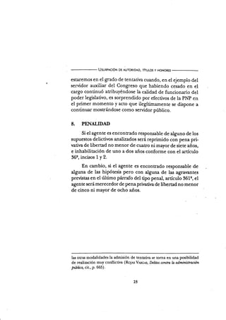 UsunpncróN DE AUToRIDAD, ThuLos y HoNoREs
esaremos en el grado de tentativa cuando, en el ejemplo del
servidor auxiliar del Congreso que habiendo cesado en el
cargo continuó atribuyéndose la calidad de funcionario del
poder legislativo, es sorprenüdo por efectivos de la pNp en
el primer momento y acto que ilegítimarnente se dispone a
continuar mostrándose como servidor púbüco.
8. PENAIIDAD
Si el agente es encontrado responsable de alguno de los
supuestos delictivos analizados será reprimido con pena pri-
vatir¡a de übertad no menor de cuatro ni mayor de siete años,
e inhabilitación de uno a dos años confonne con el artículo
36s,incisos1y2.
En cambio, si el agente es encontrado responsable de
alguna de las hipótesis pero con alguna de las agravantes
previstas en el último párrafo del üpo penal, artículo 361e, el
agente será merecedor de pena prirrativa de libertad no menor
de cinco ni mayor de ocho años.
las otras modalidades la admisión de tentativa se torna en una posibilidad
de realización muy conflicriva (Ro1s V¡Rcts, Delitos contra la adminütraciún
púbüca, cit., p.665).
?(
 
