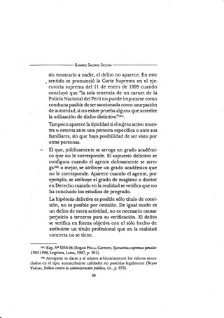 R¡r'l¡ao S¡t-¡N,rs Stccn¡
sin mostrarlo a nadie, el delito no aparece. En este
. sentido se pronunció la Corte Suprema en el eje-
cutoria suprema del 11 de enero de 1995 cuando
concluyó que "la sola tenencia de un carnet de la
Policía Nacional del Perú no puede imputarse como
conducta pasible de ser sancionada como usurpación
de autoridad, si no existe prueba alguna que acredite
la utiüzación de dicho di5¡i¡¡lvs'{*t).
Thmpoco aparece la tipicidad si el sujeto activo mues-
tra u ostenta ante una persona especÍfica o ante sus
familiares, sin que haya posibiüdad de ser visto por
otras personas.
El que, públicamente se arroga un grado académi-
co que no le corresponde. El supuesto delictivo se
conñgura cuando el agente dolosamente se arro-
ga(12) o mejor, se atribuye un grado académico que
no le corresponde. Aparece cuando el agente, por
ejemplo, se aribuye el grado de magíster o doctor
en Derecho cuando en Ia realidad se verifica que no
ha concluido los estudios de pregrado.
La hipótesis delictiva es posible sólo título de comi-
sión, no es posible por omisión. De igual modo es
un delito de mera actividad, no es necesario causar
pe{uicio a terceros para su verificación. El delito
se verifica en forma objetiva con el sólo hecho de
atribuirse un título profesional que en la realidad
concreta no se tiene.
tr¡) Exp. N'Q 325'94 (Ro¡,rsr PEUá, Carmen, Ejecu,fari.as suprnnaspawlzs:
1993-1996, Legrima, Uma, 1997, p. 201).
({?) A¡Togarse es darse a sí mismo arbitrariamente los valores anun-
ciados en eI tipo, autoatribuirse calidades no poseídas legalmente (Ro1es
VNrcr^s, Delitos contra la ad,ministración püIica, cit, p. 676).
30
 