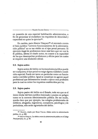 R¡rqrro S¡r-tN¡s Srccn¡
en posesión de una especial habilitación administratirra, a
fin de garantizar al ciudadano los requisitos de idoneidad y
capacidad en quien la ejercita{ssl.
En cambio, para Abanto Vásqus¿(tr) sl atentado contra
el bienjurídico "correcto funcionamiento de la administra-
ción pública" no es tan visible en el tipo penal peruano. El
ejercicio ilegal de profesiones tiene más bien que ver con la
fe pública, afirma el citado autor, en cuanto a la capacidad
de los que desempeñan profesiones y oficios para los cuales
se requiere una titulación oficial.
2.2. Sujeto activo
Sujeto activo del delito en hermenéuticajurÍdica puede
ser cualquiera, el tipo penal no exige alguna cualidad o condi-
ción especial. Puede ser tanto un particular como un funcie
na¡io o servidor público. Ignd se constituye en agente aquel
profesional que dolosamente invade o ejerce otra profesión
para la cual no reúne los requisitos establecidos por ley.
2.3. Sujeto pasivo
Sujeto pasivo del delito es el Estado, toda vez que es el
único titular del bienjurídico lesionado o puesto en peligro
como es la correcta administración pública. De ese modo,
queda claro que por ejemplo, los colegios profesionales de
médicos, abogados, ingenieros, contadores, psicólogos y de
periodistas, sólo serán agraüados del delito.
tso¡ Dr:rlrNo, citado por Rolns Vmcas, Dekns conlra Lo otlministroción
pública, cit., p. 685.
tmt fu¡¡1-¡6 !¡i-q1¡vt':t , Los delitos conlra la administracion publica m eI üdigo
Pmal pmtaw, cir, p. 90.
42
 