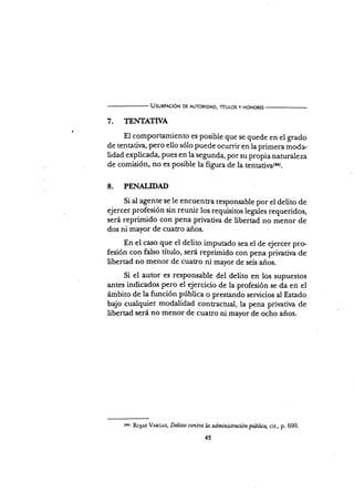 Usunp¡c¡óN DE AUToRtoAD, TÍTULos y HoNoREs
7. TEMIhTTVA
El comportamiento es posible que se quede en el grado
de tentatit/a, pero ello sólo puede ocurrir en la primera moda-
lidad explicada, pues en la segunda, por su propia naturareza
de comisión, no es posible la figura de la ts¡tatir/a{a).
8. PENALIDAD
Si al agente se le encuenra responsable por el delito de
ejercer profesión sin reunir los requisitos legales requeridos,
será reprimido con pena privatira de libertad no menor de
dos ni mayor de cuatro años.
En el ca¡io que el delito imputado sea el de ejercer pre
fesión con falso título, será reprimido con pena priraüria de
übertad no menor de cuatro ni mayor de seis años.
Si el autor es responsable del delito en lós supuestos
antes indicados pero el ejercicio de la profesión se da en el
ámbito de la función pública o prestando servicios al Estado
bajo cualquier modalidad contracrual, la pena prirativa de
libertad será no menor de cuatro ni mayor de ocho años.
(ó4) RoJAs V.cRcAs, Delilos contra h administración piblica, cit., p. 690.
45
 