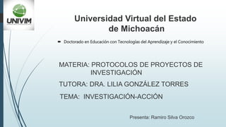 Universidad Virtual del Estado
de Michoacán
TEMA: INVESTIGACIÓN-ACCIÓN
MATERIA: PROTOCOLOS DE PROYECTOS DE
INVESTIGACIÓN
TUTORA: DRA. LILIA GONZÁLEZ TORRES
Presenta: Ramiro Silva Orozco
 Doctorado en Educación con Tecnologías del Aprendizaje y el Conocimiento
 