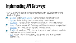 Implementing API Gateways
• API Gateways can be implemented with several different
technologies:
• Docker and Swarm Mode – Containers and Orchestration
• Nginx – Reliable, high performance async web server.
• HAProxy - Reliable, high Performance TCP/HTTP load balancer.
• Kong - Open-source API Gateway and Microservices manager layer.
• Skipper - HTTP router on top of a reverse proxy.
• Træfɪk - A modern HTTP reverse proxy and load balancer made to
deploy microservices with ease.
• Tyk - Open source API gateway, dev portal and management
dashboard.
@RAMISAYAR
 
