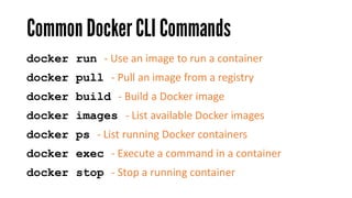 Common DockerCLI Commands
docker run - Use an image to run a container
docker pull - Pull an image from a registry
docker build - Build a Docker image
docker exec - Execute a command in a container
docker stop - Stop a running container
docker images - List available Docker images
docker ps - List running Docker containers
 