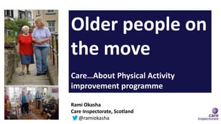 Older people on
the move
Care…About Physical Activity
improvement programme
Rami Okasha
Care Inspectorate, Scotland
@ramiokasha
 